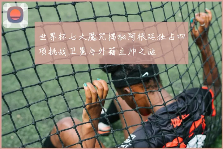 世界杯七大魔咒揭秘阿根廷独占四项挑战卫冕与外籍主帅之谜