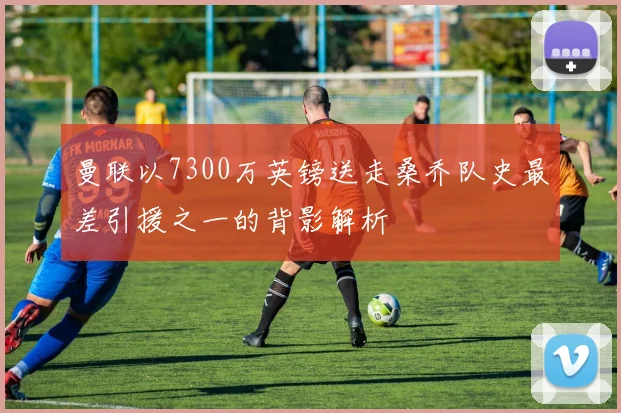 曼联以7300万英镑送走桑乔队史最差引援之一的背影解析