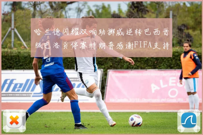 哈兰德闪耀双响助挪威逆转巴西晋级巴洛贡停赛特朗普感谢FIFA支持