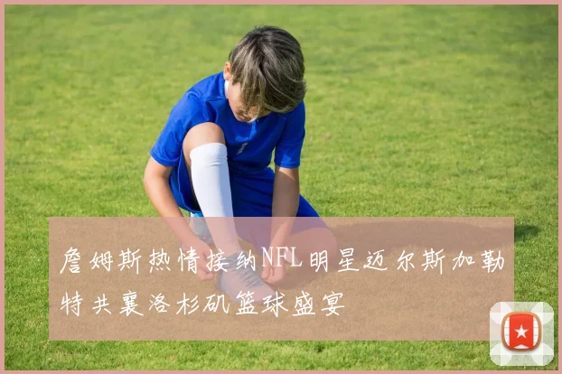 詹姆斯热情接纳NFL明星迈尔斯加勒特共襄洛杉矶篮球盛宴