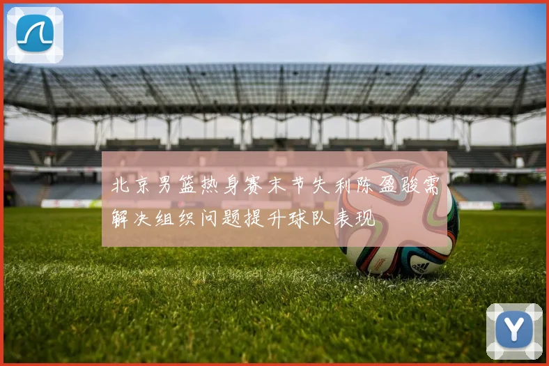 北京男篮热身赛末节失利陈盈骏需解决组织问题提升球队表现