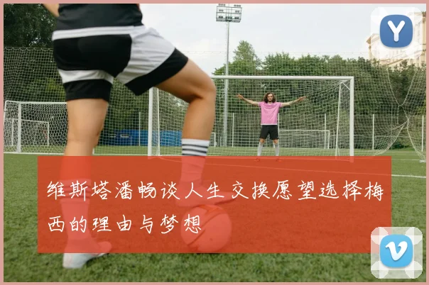 维斯塔潘畅谈人生交换愿望选择梅西的理由与梦想