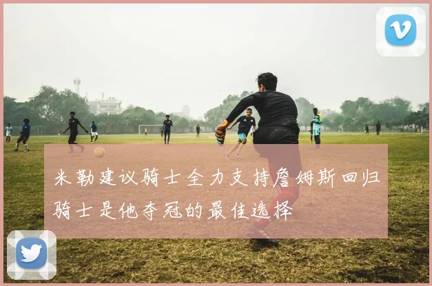 米勒建议骑士全力支持詹姆斯回归骑士是他夺冠的最佳选择