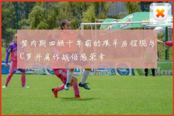 努内斯回顾十年前的艰辛历程现与C罗并肩作战倍感荣幸