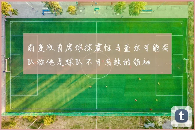 前曼联首席球探震惊马奎尔可能离队称他是球队不可或缺的领袖