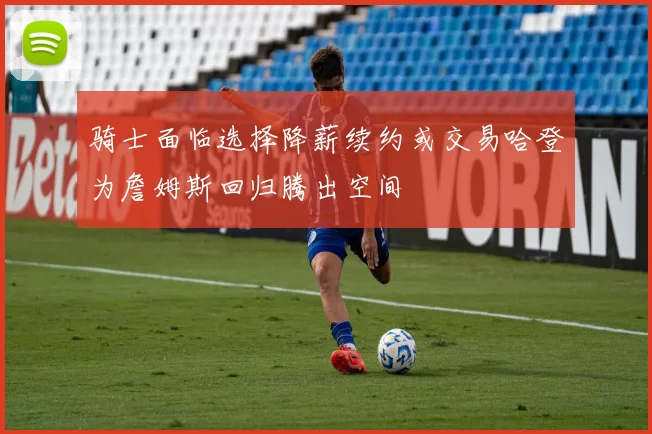 骑士面临选择降薪续约或交易哈登为詹姆斯回归腾出空间