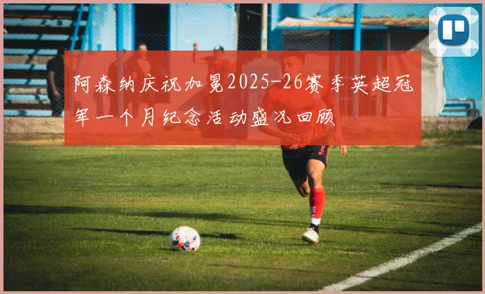 阿森纳庆祝加冕2025-26赛季英超冠军一个月纪念活动盛况回顾
