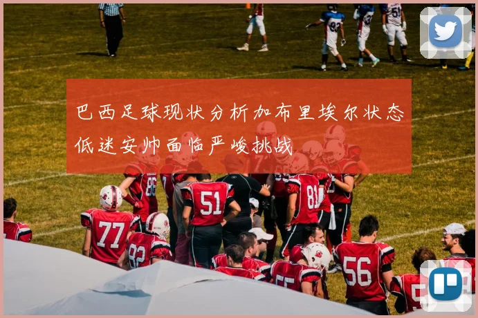 巴西足球现状分析加布里埃尔状态低迷安帅面临严峻挑战