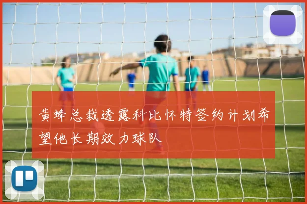 黄蜂总裁透露科比怀特签约计划希望他长期效力球队