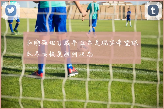 和晓强坦言战平玉昆是现实希望球队尽快恢复胜利状态