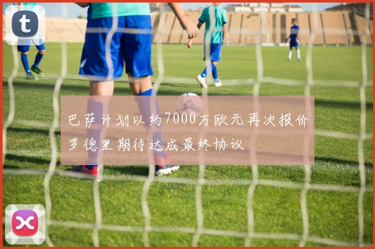 巴萨计划以约7000万欧元再次报价罗德里期待达成最终协议