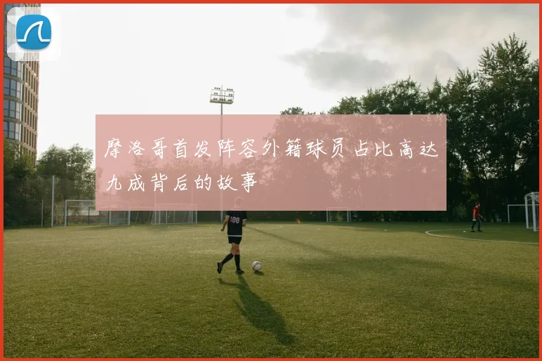 摩洛哥首发阵容外籍球员占比高达九成背后的故事