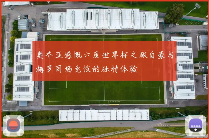 奥乔亚感慨六度世界杯之旅自豪与梅罗同场竞技的独特体验