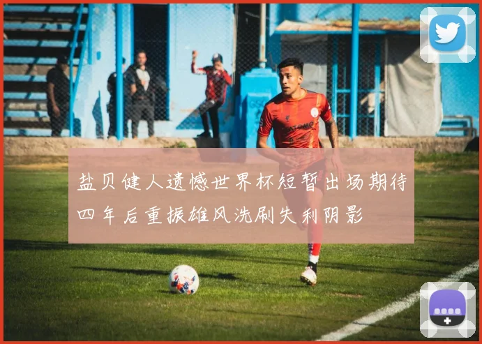 盐贝健人遗憾世界杯短暂出场期待四年后重振雄风洗刷失利阴影