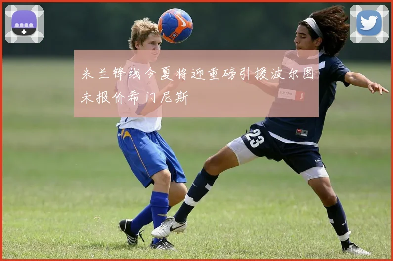 米兰锋线今夏将迎重磅引援波尔图未报价希门尼斯